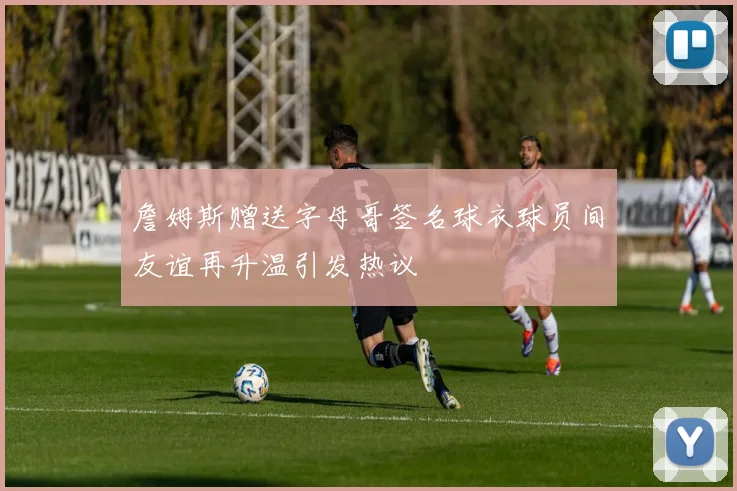 詹姆斯赠送字母哥签名球衣球员间友谊再升温引发热议