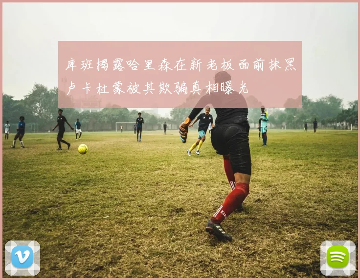 库班揭露哈里森在新老板面前抹黑卢卡杜蒙被其欺骗真相曝光