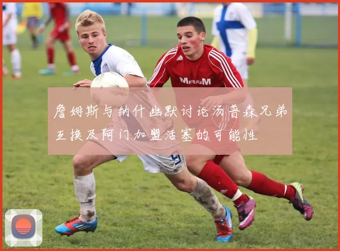 詹姆斯与纳什幽默讨论汤普森兄弟互换及阿门加盟活塞的可能性