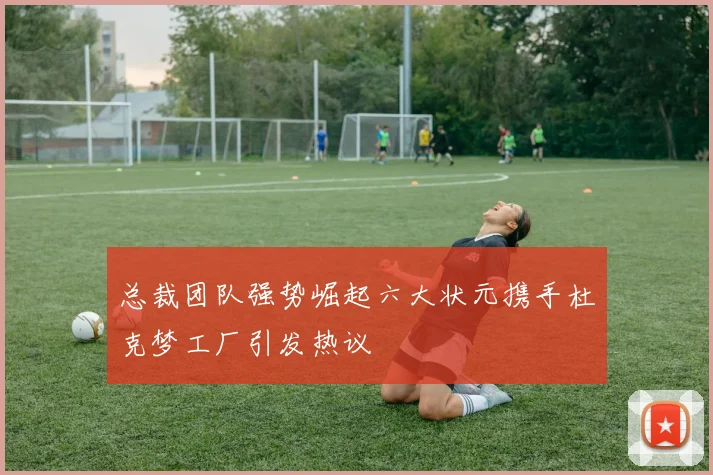 总裁团队强势崛起六大状元携手杜克梦工厂引发热议