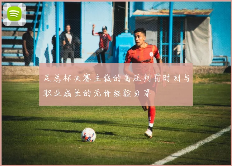 足总杯决赛主裁的高压判罚时刻与职业成长的无价经验分享