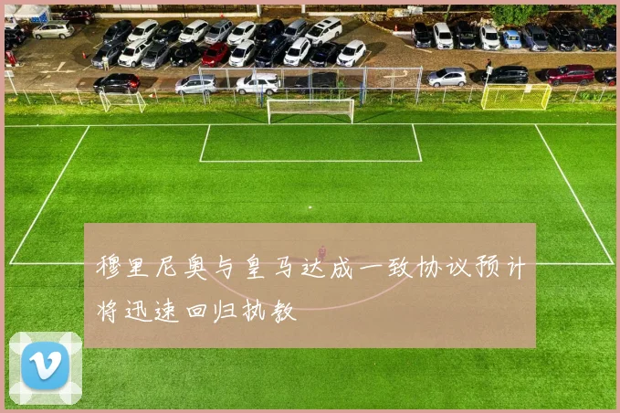 穆里尼奥与皇马达成一致协议预计将迅速回归执教