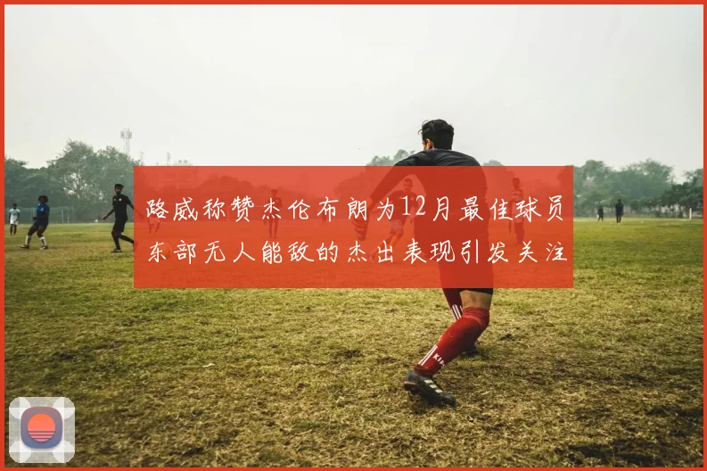 路威称赞杰伦布朗为12月最佳球员东部无人能敌的杰出表现引发关注