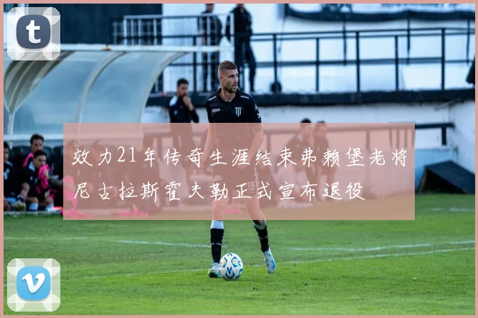 效力21年传奇生涯结束弗赖堡老将尼古拉斯霍夫勒正式宣布退役