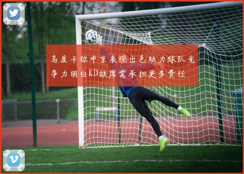 乌度卡称申京表现出色助力球队竞争力明白KD缺席需承担更多责任