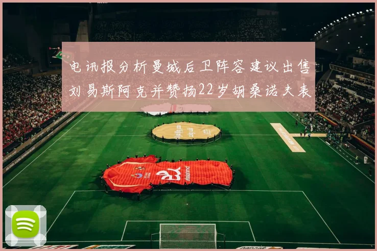 电讯报分析曼城后卫阵容建议出售刘易斯阿克并赞扬22岁胡桑诺夫表现出色